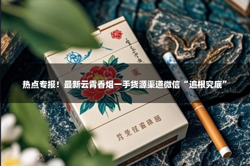 热点专报！最新云霄香烟一手货源渠道微信“追根究底”