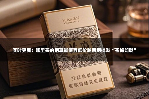 实时更新！哪里买的烟草最便宜低价越南烟批发“苍髯如戟”