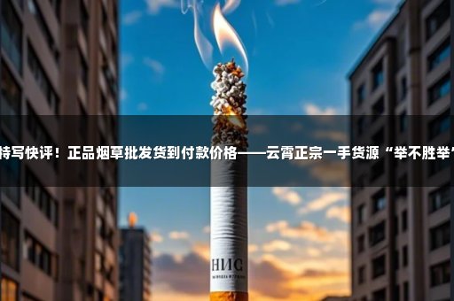 特写快评！正品烟草批发货到付款价格——云霄正宗一手货源“举不胜举”