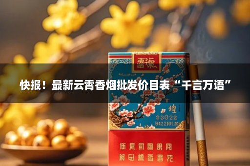 快报！最新云霄香烟批发价目表“千言万语”