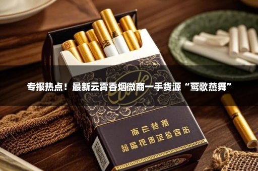 专报热点！最新云霄香烟微商一手货源“莺歌燕舞”