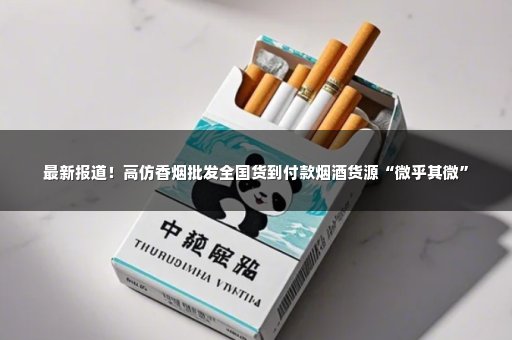 最新报道！高仿香烟批发全国货到付款烟酒货源“微乎其微”