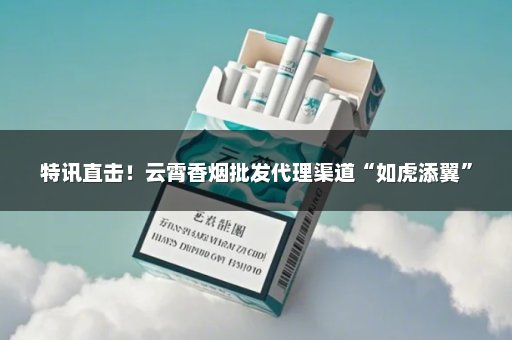 特讯直击！云霄香烟批发代理渠道“如虎添翼”