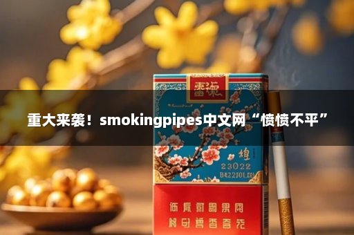 重大来袭！smokingpipes中文网“愤愤不平”