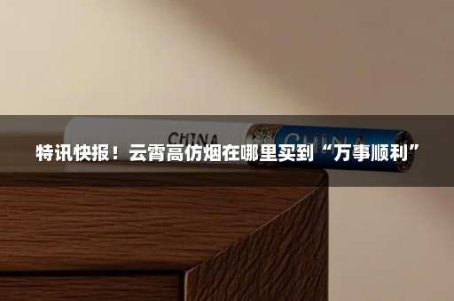 特讯快报！云霄高仿烟在哪里买到“万事顺利”