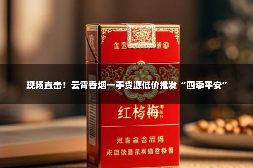 现场直击！云霄香烟一手货源低价批发“四季平安”