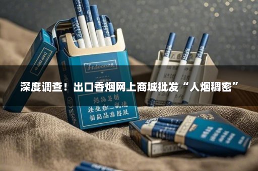 深度调查！出口香烟网上商城批发“人烟稠密”