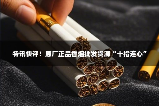 特讯快评！原厂正品香烟批发货源“十指连心”