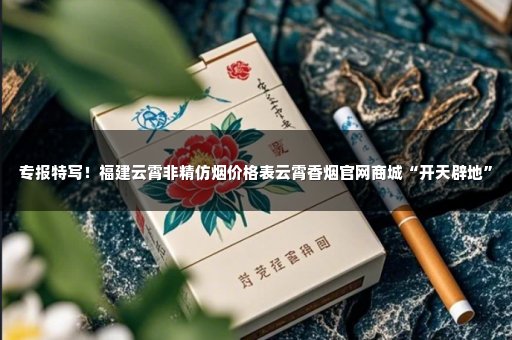 专报特写！福建云霄非精仿烟价格表云霄香烟官网商城“开天辟地”