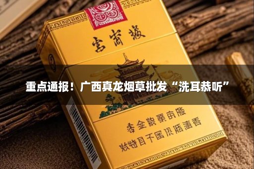 重点通报！广西真龙烟草批发“洗耳恭听”