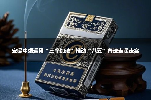 安徽中烟运用“三个加法”推动“八五”普法走深走实