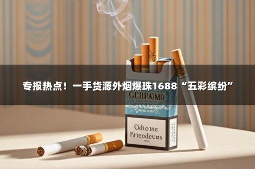 专报热点！一手货源外烟爆珠1688“五彩缤纷”