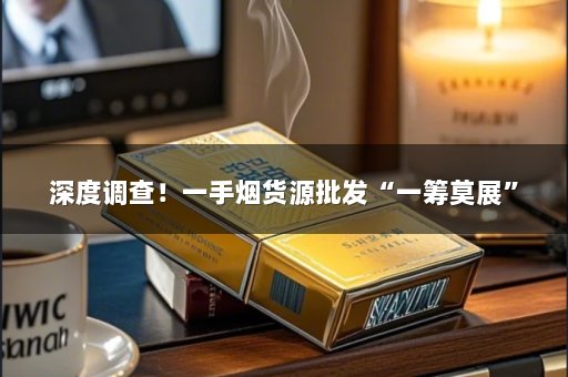 深度调查！一手烟货源批发“一筹莫展”